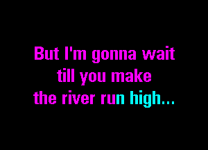 But I'm gonna wait

till you make
the river run high...