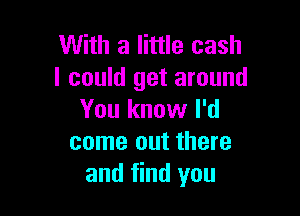 With a little cash
I could get around

You know I'd
come out there
and find you