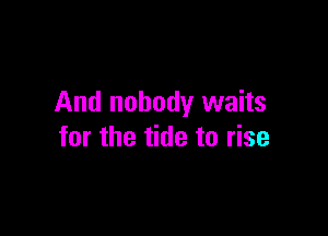 And nobody waits

for the tide to rise