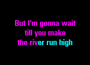 But I'm gonna wait

till you make
the river run high