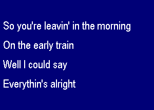 So you're leavin' in the morning

On the early train
Well I could say
Everythin's alright