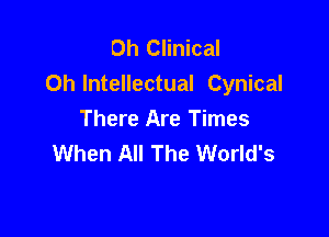 Oh Clinical
0h Intellectual Cynical

There Are Times
When All The World's