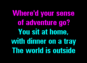 Where'd your sense
of adventure go?
You sit at home.

with dinner on a tray

The world is outside