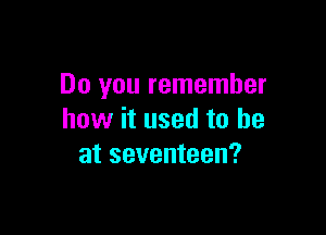 Do you remember

how it used to he
at seventeen?