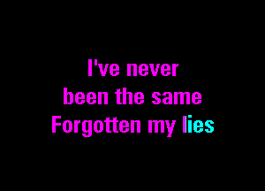 I've never

been the same
Forgotten my lies