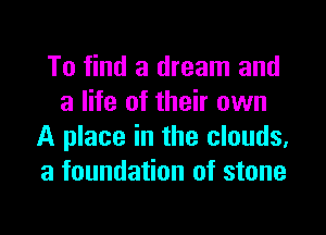 To find a dream and
a life of their own

A place in the clouds,
a foundation of stone