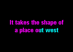 It takes the shape of

a place out west