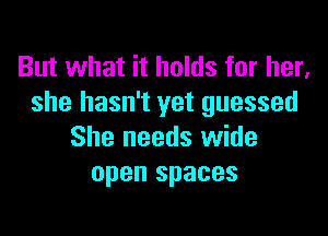 But what it holds for her,
she hasn't yet guessed

She needs wide
open spaces