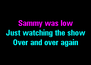 Sammy was low

Just watching the show
Over and over again