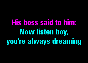 His boss said to him

Now listen buy.
you're always dreaming