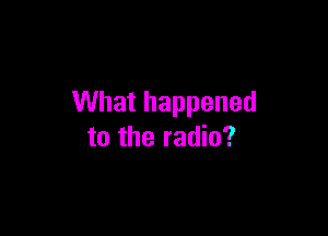 What happened

to the radio?