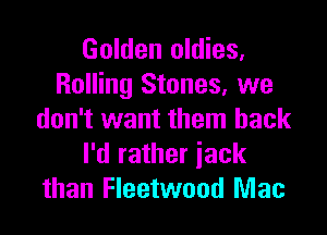 Golden oldies,
Rolling Stones, we

don't want them back
I'd rather iack
than Fleetwood Mac