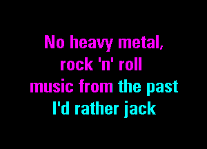No heavy metal.
rock 'n' roll

music from the past
I'd rather iack