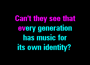 Can't they see that
every generation

has music for
its own identity?