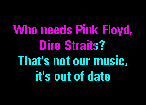 Who needs Pink Floyd,
Dire Straits?

That's not our music,
it's out of date