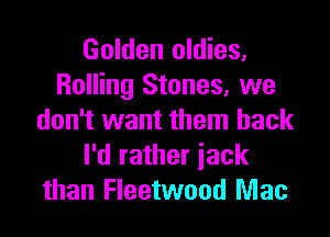 Golden oldies,
Rolling Stones, we

don't want them back
I'd rather iack
than Fleetwood Mac