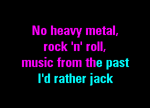 No heavy metal.
rock 'n' roll,

music from the past
I'd rather iack