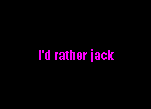 I'd rather jack