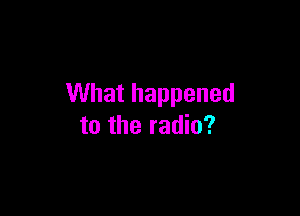 What happened

to the radio?