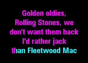 Golden oldies,
Rolling Stones, we

don't want them back
I'd rather iack
than Fleetwood Mac