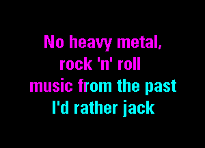 No heavy metal.
rock 'n' roll

music from the past
I'd rather iack