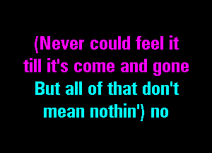 (Never could feel it
till it's come and gone

But all of that don't
mean nothin') no