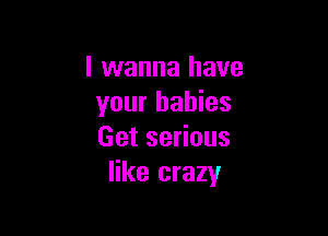 I wanna have
your babies

Get serious
like crazy