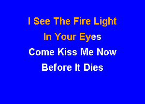I See The Fire Light
In Your Eyes

Come Kiss Me Now
Before It Dies