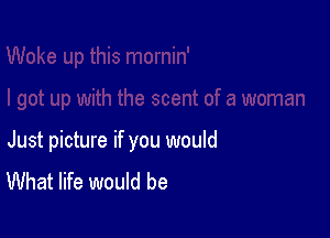 Just picture if you would
What life would be