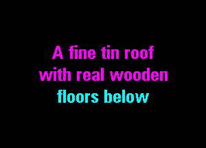 A fine tin roof

with real wooden
floors below