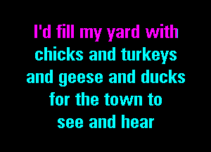 I'd fill my yard with
chicks and turkeys

and geese and ducks
for the town to
see and hear