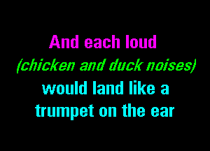 And each loud
(chicken and duck noises)

would land like a
trumpet on the ear