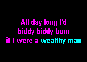 All day long I'd

hiddy biddy hum
if I were a wealthy man