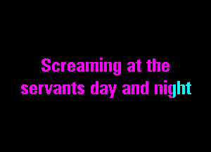 Screaming at the

servants day and night
