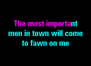 The most important

men in town will come
to fawn on me