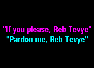 If you please, Reb Tewe

Pardon me, Reh Tewe