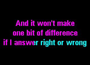 And it won't make

one bit of difference
if I answer right or wrong