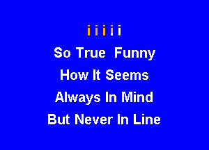 So True Funny

How It Seems
Always In Mind
But Never In Line