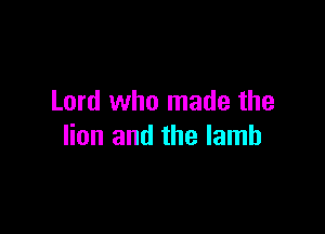 Lord who made the

lion and the lamb
