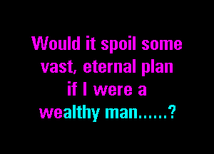 Would it spoil some
vast, eternal plan

if I were a
wealthy man ...... ?