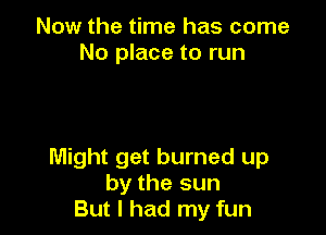 Now the time has come
No place to run

Might get burned up
by the sun
But I had my fun