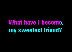 What have I become,

my sweetest friend?