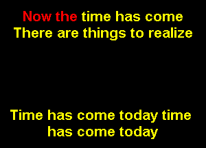 Now the time has come
There are things to realize

Time has come today time
has come today
