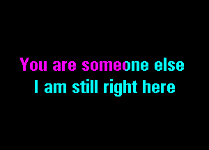 You are someone else

I am still right here