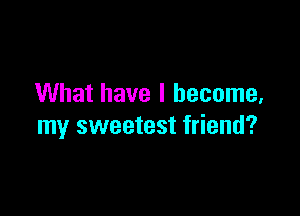 What have I become,

my sweetest friend?