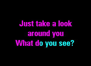 Just take a look

around you
What do you see?