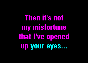 Then it's not
my misfortune

that I've opened
up your eyes...
