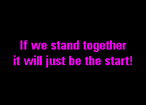 If we stand together

it will just be the start!