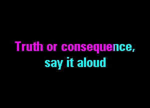 Truth or consequence,

say it aloud