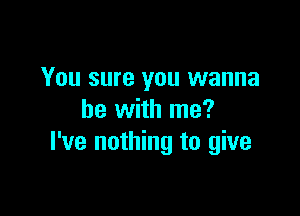 You sure you wanna

be with me?
I've nothing to give